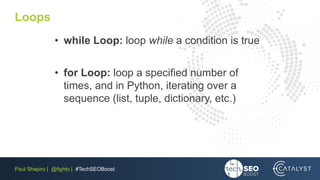 Paul Shapiro | @fighto | #TechSEOBoost
Loops
• while Loop: loop while a condition is true
• for Loop: loop a specified number of
times, and in Python, iterating over a
sequence (list, tuple, dictionary, etc.)
 