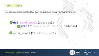 Paul Shapiro | @fighto | #TechSEOBoost
Functions
Re-usable code blocks that can be passed data via “parameters”.
def send_email(address):
print("Email sent to " + address)
send_email("foo@bar.com")
2
3
1
 