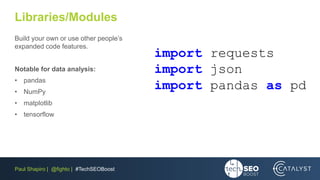 Paul Shapiro | @fighto | #TechSEOBoost
Libraries/Modules
Build your own or use other people’s
expanded code features.
Notable for data analysis:
• pandas
• NumPy
• matplotlib
• tensorflow
import requests
import json
import pandas as pd
 