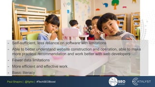 Paul Shapiro | @fighto | #TechSEOBoost
- Self-sufficient, less reliance on software with limitations
- Able to better understand website construction and operation, able to make
more practical recommendation and work better with web developers
- Fewer data limitations
- More efficient and effective work
- Basic literacy
 