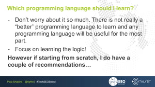 Paul Shapiro | @fighto | #TechSEOBoost
Which programming language should I learn?
- Don’t worry about it so much. There is not really a
“better” programming language to learn and any
programming language will be useful for the most
part.
- Focus on learning the logic!
However if starting from scratch, I do have a
couple of recommendations…
 