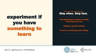 Brian Ta | @fanfavorite_bta | #TechSEOBoost
experiment if
you have
something to
learn
Don’t test for the sake of testing
Ship often. Ship fast.
Run experiments as they’re needed,
not because you can.
Embody a growth mindset.
If you’re not learning, you’re failing.
 