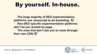 Brian Ta | @fanfavorite_bta | #TechSEOBoost
By yourself. In-house.
→ The large majority of SEO experimentation
platforms use Javascript to do bucketing. 👎
→ Non-SEO specific experimentation platforms
don’t let you bucket by page.
→ The ones that don’t ask you to route through
their own CDN 👎
 