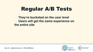 Brian Ta | @fanfavorite_bta | #TechSEOBoost
Regular A/B Tests
→ They’re bucketed on the user level
→ Users will get the same experience on
the entire site
 