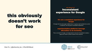 Brian Ta | @fanfavorite_bta | #TechSEOBoost
this obviously
doesn’t work
for seo
why doesn’t it?
Inconsistent
experience for Google
it’s not a consistent experience for
Google
If Google hits the same page multiple times, it’s going to get bucketed into control
or treatment, and will get an inconsistent experience.
experimentation platforms leverage
JS/cookies to do bucketing
This is not ideal for Google, as Google doesn’t execute JS everytime it crawls a
page and it doesn’t persist cookies across sessions
 