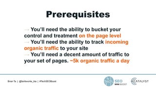 Brian Ta | @fanfavorite_bta | #TechSEOBoost
Prerequisites
→ You’ll need the ability to bucket your
control and treatment on the page level
→ You’ll need the ability to track incoming
organic traffic to your site
→ You’ll need a decent amount of traffic to
your set of pages. ~5k organic traffic a day
 
