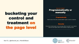 Brian Ta | @fanfavorite_bta | #TechSEOBoost
bucketing your
control and
treatment on
the page level
how do I do this?
Programmatically or
manually
Programatically
Take the hash of the URL to decide whether it goes in control or treatment
Manually
If your site is small enough, you can manually define it yourself. Try your best to
make sure that organic traffic to both buckets is roughly the same
 