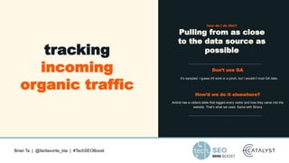 Brian Ta | @fanfavorite_bta | #TechSEOBoost
tracking
incoming
organic traffic
how do I do this?
Pulling from as close
to the data source as
possible
Don’t use GA
It’s sampled. I guess it’ll work in a pinch, but I wouldn’t trust GA data.
How’d we do it elsewhere?
Airbnb has a visitors table that logged every visitor and how they came into the
website. That’s what we used. Same with Strava
 