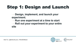 Brian Ta | @fanfavorite_bta | #TechSEOBoost
Step 1: Design and Launch
→ Design, implement, and launch your
experiment.
→ Run one experiment at a time to start
→ Roll out your experiment to your entire
site
 