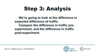 Brian Ta | @fanfavorite_bta | #TechSEOBoost
Step 3: Analysis
→ We’re going to look at the difference in
expected difference of traffic.
→ Compare the difference in traffic pre-
experiment, and the difference in traffic
post-experiment
 