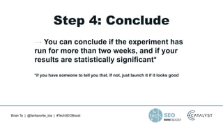 Brian Ta | @fanfavorite_bta | #TechSEOBoost
Step 4: Conclude
→ You can conclude if the experiment has
run for more than two weeks, and if your
results are statistically significant*
*if you have someone to tell you that. If not, just launch it if it looks good
 