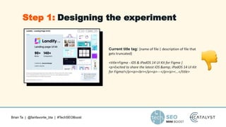 Brian Ta | @fanfavorite_bta | #TechSEOBoost
Current title tag: {name of file | description of file that
gets truncated}
<title>Figma - iOS & iPadOS 14 UI Kit for Figma |
<p>Excited to share the latest iOS &amp; iPadOS 14 UI Kit
for Figma!</p><p><br></p><p>---</p><p><...</title>
Step 1: Designing the experiment
 