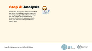 Brian Ta | @fanfavorite_bta | #TechSEOBoost
We’ll look at the expected difference in traffic if
you hadn’t run the experiment (control group)
and compare it against the difference that you
see now that you’ve made the change
(treatment). I’ll work with a data scientist to
make sure that we’re pulling data from our
visitors table.
Step 4: Analysis
 