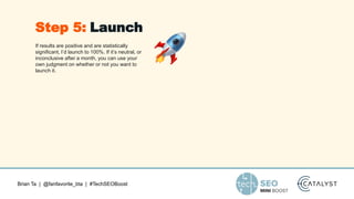 Brian Ta | @fanfavorite_bta | #TechSEOBoost
If results are positive and are statistically
significant, I’d launch to 100%. If it’s neutral, or
inconclusive after a month, you can use your
own judgment on whether or not you want to
launch it.
Step 5: Launch
 