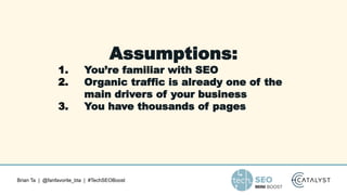 Brian Ta | @fanfavorite_bta | #TechSEOBoost
Assumptions:
1. You’re familiar with SEO
2. Organic traffic is already one of the
main drivers of your business
3. You have thousands of pages
 