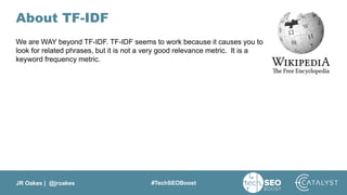 JR Oakes | @jroakes #TechSEOBoost
About TF-IDF
We are WAY beyond TF-IDF. TF-IDF seems to work because it causes you to
look for related phrases, but it is not a very good relevance metric. It is a
keyword frequency metric.
 