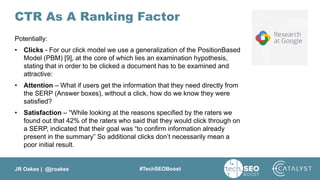 JR Oakes | @jroakes #TechSEOBoost
CTR As A Ranking Factor
Potentially:
• Clicks - For our click model we use a generalization of the PositionBased
Model (PBM) [9], at the core of which lies an examination hypothesis,
stating that in order to be clicked a document has to be examined and
attractive:
• Attention – What if users get the information that they need directly from
the SERP (Answer boxes), without a click, how do we know they were
satisfied?
• Satisfaction – “While looking at the reasons specified by the raters we
found out that 42% of the raters who said that they would click through on
a SERP, indicated that their goal was “to confirm information already
present in the summary” So additional clicks don’t necessarily mean a
poor initial result.
 