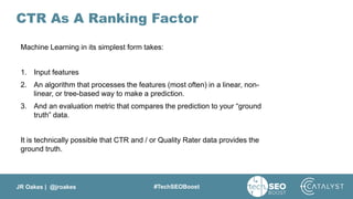 JR Oakes | @jroakes #TechSEOBoost
CTR As A Ranking Factor
Machine Learning in its simplest form takes:
1. Input features
2. An algorithm that processes the features (most often) in a linear, non-
linear, or tree-based way to make a prediction.
3. And an evaluation metric that compares the prediction to your “ground
truth” data.
It is technically possible that CTR and / or Quality Rater data provides the
ground truth.
 