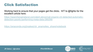 JR Oakes | @jroakes #TechSEOBoost
Click Satisfaction
Working hard to ensure that your pages get the clicks. H/T to @fighto for the
excellent article here:
https://searchengineland.com/alert-abnormal-organic-ctr-detected-automatic-
detection-poorly-performing-meta-data-280290
https://anaconda.org/jroakes/ctr_anamolies_share/notebook
 