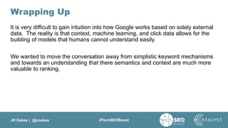 JR Oakes | @jroakes #TechSEOBoost
Wrapping Up
It is very difficult to gain intuition into how Google works based on solely external
data. The reality is that context, machine learning, and click data allows for the
building of models that humans cannot understand easily.
We wanted to move the conversation away from simplistic keyword mechanisms
and towards an understanding that there semantics and context are much more
valuable to ranking.
 