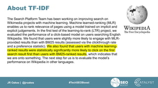 JR Oakes | @jroakes #TechSEOBoost
About TF-IDF
The Search Platform Team has been working on improving search on
Wikimedia projects with machine learning. Machine learned-ranking (MLR)
enables us to rank relevance of pages using a model trained on implicit and
explicit judgements. In the first test of the learning-to-rank (LTR) project, we
evaluated the performance of a click-based model on users searching English
Wikipedia. We found that users were slightly more likely to engage with MLR-
provided results than with BM25 results (assessed via the clickthrough rate
and a preference statistic). We also found that users with machine learning-
ranked results were statistically significantly more likely to click on the first
search result first than users with BM25-ranked results, which indicates that
we are onto something. The next step for us is to evaluate the model’s
performance on Wikipedia in other languages.
 