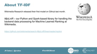 JR Oakes | @jroakes #TechSEOBoost
About TF-IDF
Wikimedia Research released their first model on Github last month.
MjoLniR – our Python and Spark-based library for handling the
backend data processing for Machine Learned Ranking at
Wikimedia.
https://github.com/wikimedia/search-MjoLniR/tree/master/mjolnir
 