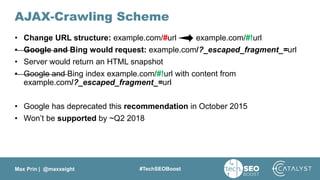 Max Prin | @maxxeight #TechSEOBoost
AJAX-Crawling Scheme
• Change URL structure: example.com/#url example.com/#!url
• Google and Bing would request: example.com/?_escaped_fragment_=url
• Server would return an HTML snapshot
• Google and Bing index example.com/#!url with content from
example.com/?_escaped_fragment_=url
• Google has deprecated this recommendation in October 2015
• Won’t be supported by ~Q2 2018
 