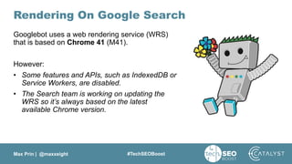 Max Prin | @maxxeight #TechSEOBoost
Rendering On Google Search
Googlebot uses a web rendering service (WRS)
that is based on Chrome 41 (M41).
However:
• Some features and APIs, such as IndexedDB or
Service Workers, are disabled.
• The Search team is working on updating the
WRS so it’s always based on the latest
available Chrome version.
 