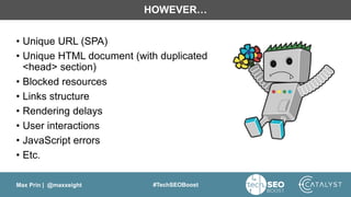 Max Prin | @maxxeight #TechSEOBoost
HOWEVER…
• Unique URL (SPA)
• Unique HTML document (with duplicated
<head> section)
• Blocked resources
• Links structure
• Rendering delays
• User interactions
• JavaScript errors
• Etc.
 