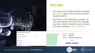 Vincent Terrasi | @VincentTerrasi | #TechSEOBoost
Results
• OVH was able to define relevant variables
for specific topics with an extremely high
reliability (92%).
• Each time a new webpage is created, we
can tell whether it will rank first in Google
searches, check its position, and compare
it to other websites – all in real time.
 