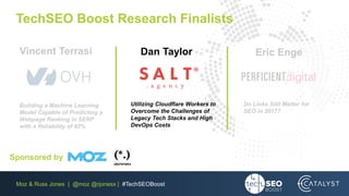 Moz & Russ Jones | @moz @rjonesx | #TechSEOBoost
TechSEO Boost Research Finalists
Do Links Still Matter for
SEO in 2017?
Utilizing Cloudflare Workers to
Overcome the Challenges of
Legacy Tech Stacks and High
DevOps Costs
Building a Machine Learning
Model Capable of Predicting a
Webpage Ranking in SERP
with a Reliability of 92%
Eric EngeDan TaylorVincent Terrasi
Sponsored by
 
