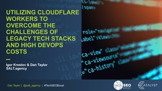 Dan Taylor | @salt_agency | #TechSEOBoost
UTILIZING CLOUDFLARE
WORKERS TO
OVERCOME THE
CHALLENGES OF
LEGACY TECH STACKS
AND HIGH DEVOPS
COSTS
–
Igor Krestov & Dan Taylor
SALT.agency
 