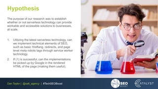 Dan Taylor | @salt_agency | #TechSEOBoost
Hypothesis
The purpose of our research was to establish
whether or not serverless technology can provide
workable and accessible solutions to businesses,
at scale.
1. Utilizing the latest serverless technology, can
we implement technical elements of SEO,
such as basic Hreflang, redirects, and page
level meta robots tags through service worker
technology.
2. If (1) is successful, can the implementations
be picked up by Google in the rendered
HTML of the page (making them useful).
 
