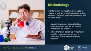 Dan Taylor | @salt_agency | #TechSEOBoost
Methodology
In order to test our hypothesis, we used a
mixture of real-world applications and testing
websites. The participant websites within this
research were:
• A personal website - testing Hreflang
implementations injected via Service
Worker into the <head>
• A San Francisco based OS API gateway
provider - using service workers to
implement 301 redirects following a
migration
 
