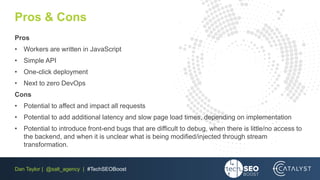 Dan Taylor | @salt_agency | #TechSEOBoost
Pros & Cons
Pros
• Workers are written in JavaScript
• Simple API
• One-click deployment
• Next to zero DevOps
Cons
• Potential to affect and impact all requests
• Potential to add additional latency and slow page load times, depending on implementation
• Potential to introduce front-end bugs that are difficult to debug, when there is little/no access to
the backend, and when it is unclear what is being modified/injected through stream
transformation.
 