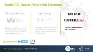 Dan Taylor | @salt_agency | #TechSEOBoost
TechSEO Boost Research Finalists
Do Links Still Matter for
SEO in 2017?
Utilizing Cloudflare Workers to
Overcome the Challenges of
Legacy Tech Stacks and High
DevOps Costs
Building a Machine Learning
Model Capable of Predicting a
Webpage Ranking in SERP
with a Reliability of 92%
Eric EngeDan TaylorVincent Terrasi
Sponsored by
 