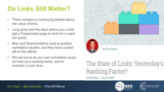 Eric Enge | @stonetemple | #TechSEOBoost
Do Links Still Matter?
• There remains a continuing debate about
the value of links
• Long gone are the days where you could
get a Tupperware page to rank for a used
car query
• Moz and Searchmetrics used to publish
correlation studies, but they have cooled
off on the efforts
• We set out to do our own correlation study
on links as a ranking factor, and to
maintain it over time
 