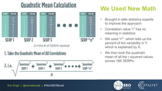 Eric Enge | @stonetemple | #TechSEOBoost
We Used New Math
• Brought in elite statistics experts
to improve the approach
• Correlation value “r” has no
meaning in statistics
• We used “r2”, which tells us the
percent of the variability in Y
which is explained by X.
• We then took the quadratic
mean of all the r squared values
across 16K SERPs.
 