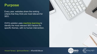 Vincent Terrasi | @VincentTerrasi | #TechSEOBoost
Purpose
Every year, websites share the ranking
criteria that they think are most relevant for
SEO.
OVH’s solution uses machine learning to
identify the most relevant SEO factors for
specific themes, with no human intervention.
 