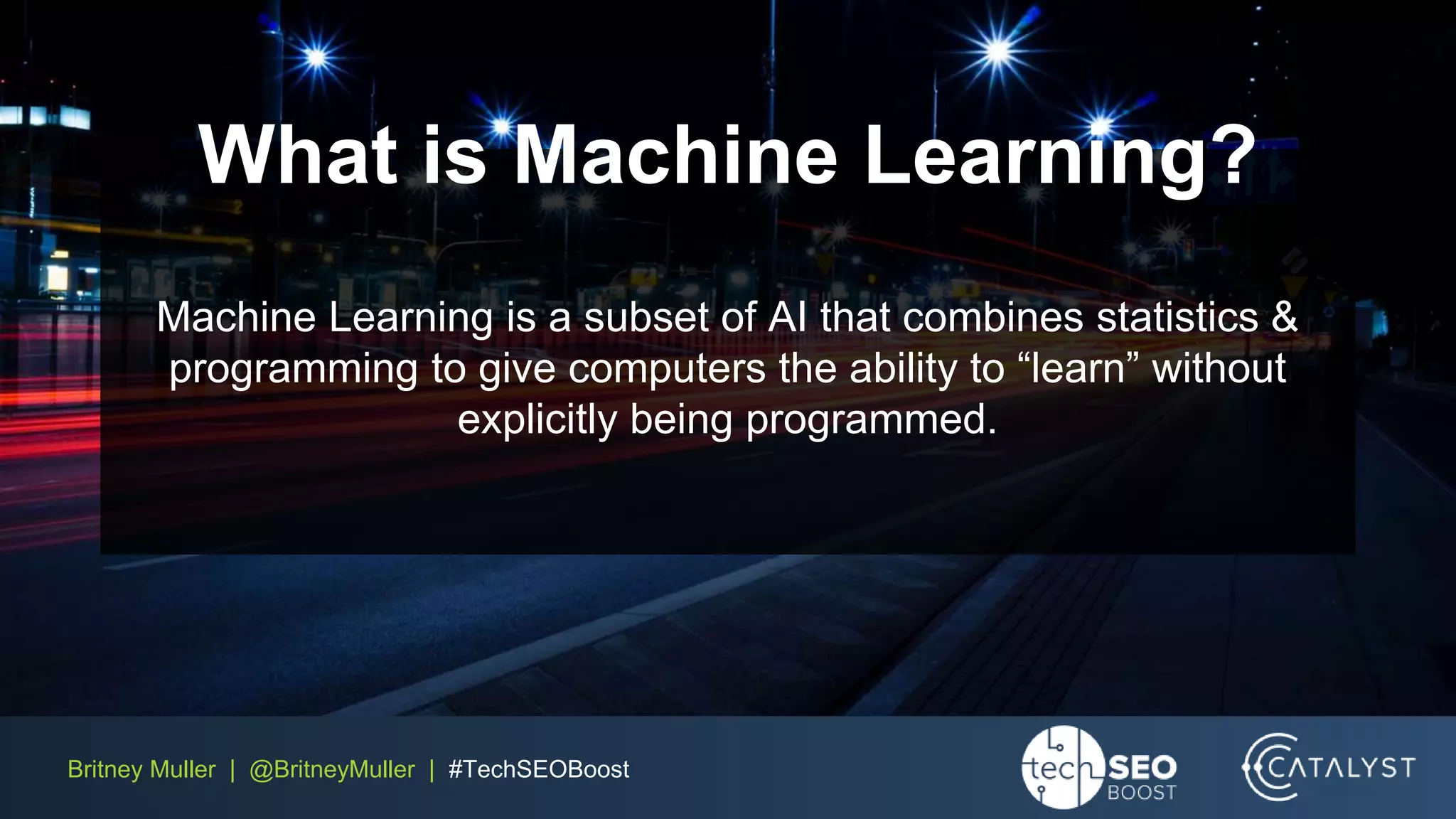 Britney Muller | @BritneyMuller | #TechSEOBoost
What is Machine Learning?
Machine Learning is a subset of AI that combines statistics &
programming to give computers the ability to “learn” without
explicitly being programmed.
 