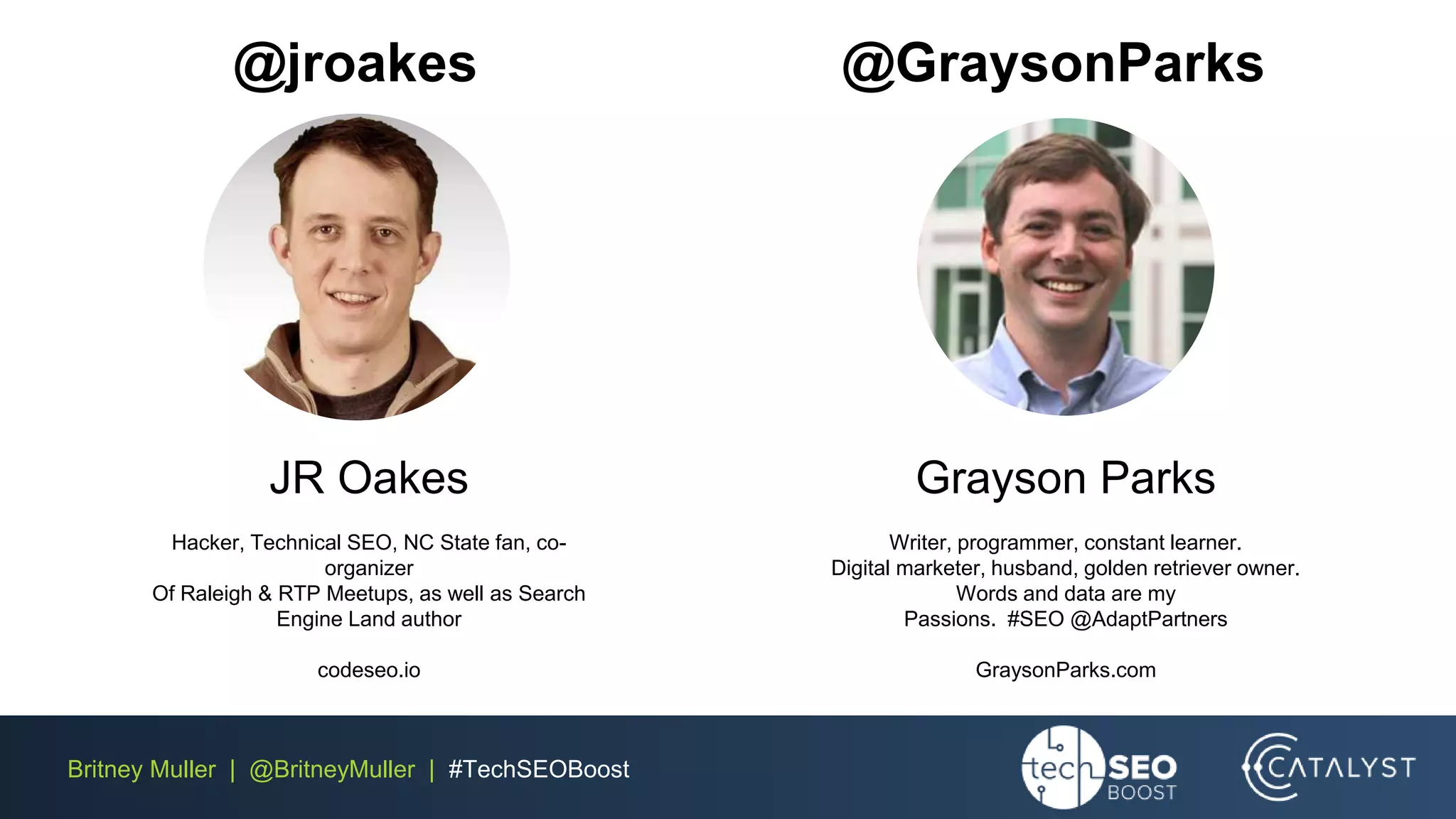 Britney Muller | @BritneyMuller | #TechSEOBoost
@jroakes @GraysonParks
Grayson Parks
Writer, programmer, constant learner.
Digital marketer, husband, golden retriever owner.
Words and data are my
Passions. #SEO @AdaptPartners
GraysonParks.com
JR Oakes
Hacker, Technical SEO, NC State fan, co-
organizer
Of Raleigh & RTP Meetups, as well as Search
Engine Land author
codeseo.io
 