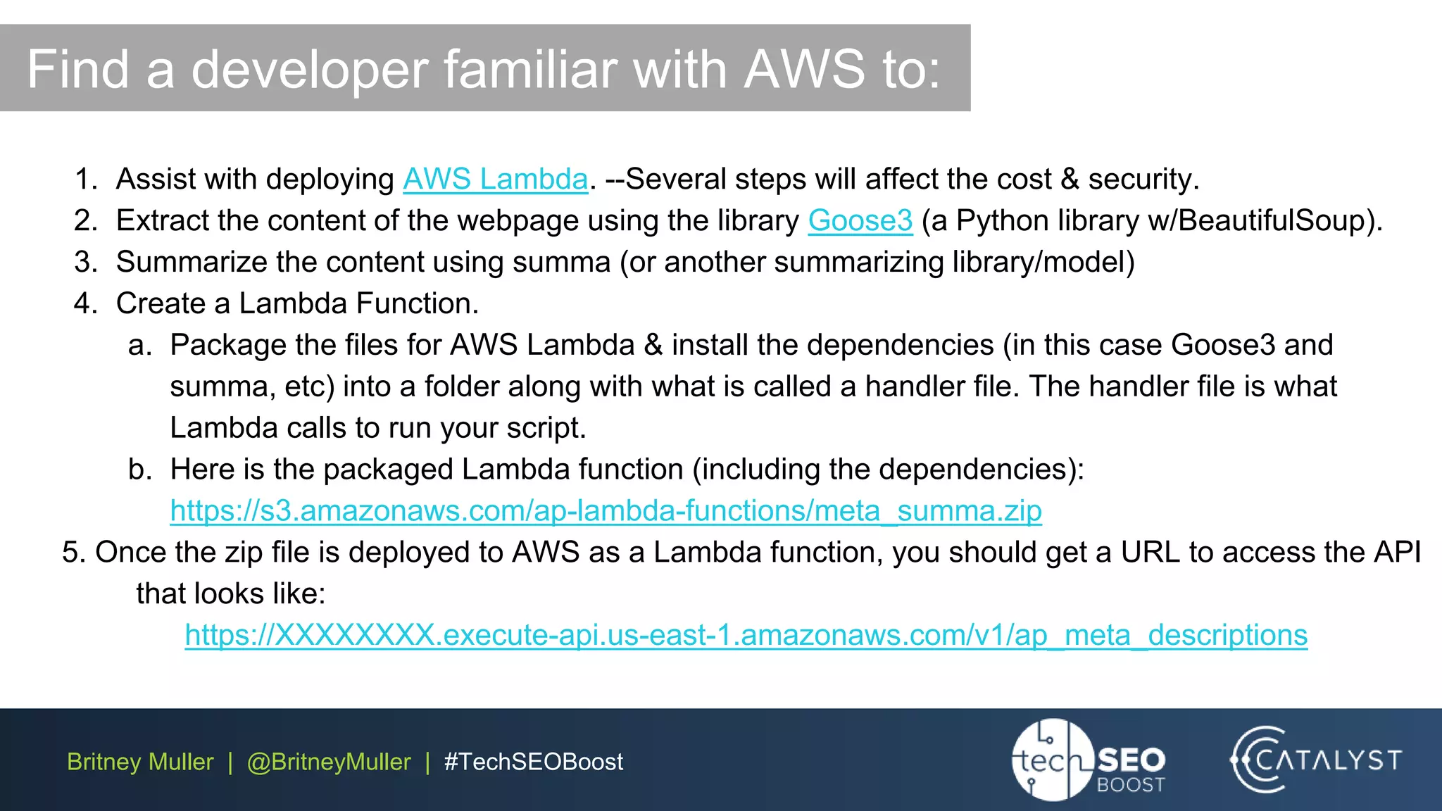 Britney Muller | @BritneyMuller | #TechSEOBoost
1. Assist with deploying AWS Lambda. --Several steps will affect the cost & security.
2. Extract the content of the webpage using the library Goose3 (a Python library w/BeautifulSoup).
3. Summarize the content using summa (or another summarizing library/model)
4. Create a Lambda Function.
a. Package the files for AWS Lambda & install the dependencies (in this case Goose3 and
summa, etc) into a folder along with what is called a handler file. The handler file is what
Lambda calls to run your script.
b. Here is the packaged Lambda function (including the dependencies):
https://s3.amazonaws.com/ap-lambda-functions/meta_summa.zip
5. Once the zip file is deployed to AWS as a Lambda function, you should get a URL to access the API
that looks like:
https://XXXXXXXX.execute-api.us-east-1.amazonaws.com/v1/ap_meta_descriptions
Find a developer familiar with AWS to:
 