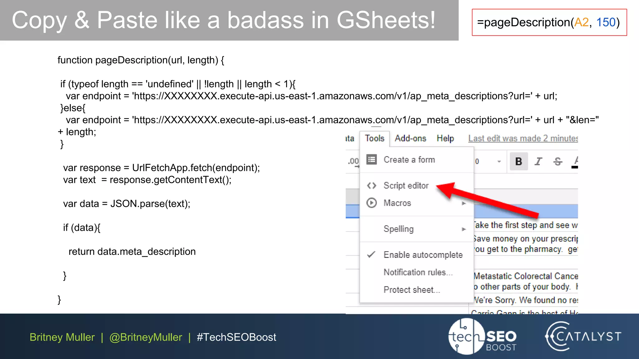 Britney Muller | @BritneyMuller | #TechSEOBoost
function pageDescription(url, length) {
if (typeof length == 'undefined' || !length || length < 1){
var endpoint = 'https://XXXXXXXX.execute-api.us-east-1.amazonaws.com/v1/ap_meta_descriptions?url=' + url;
}else{
var endpoint = 'https://XXXXXXXX.execute-api.us-east-1.amazonaws.com/v1/ap_meta_descriptions?url=' + url + "&len="
+ length;
}
var response = UrlFetchApp.fetch(endpoint);
var text = response.getContentText();
var data = JSON.parse(text);
if (data){
return data.meta_description
}
}
Copy & Paste like a badass in GSheets! =pageDescription(A2, 150)
 