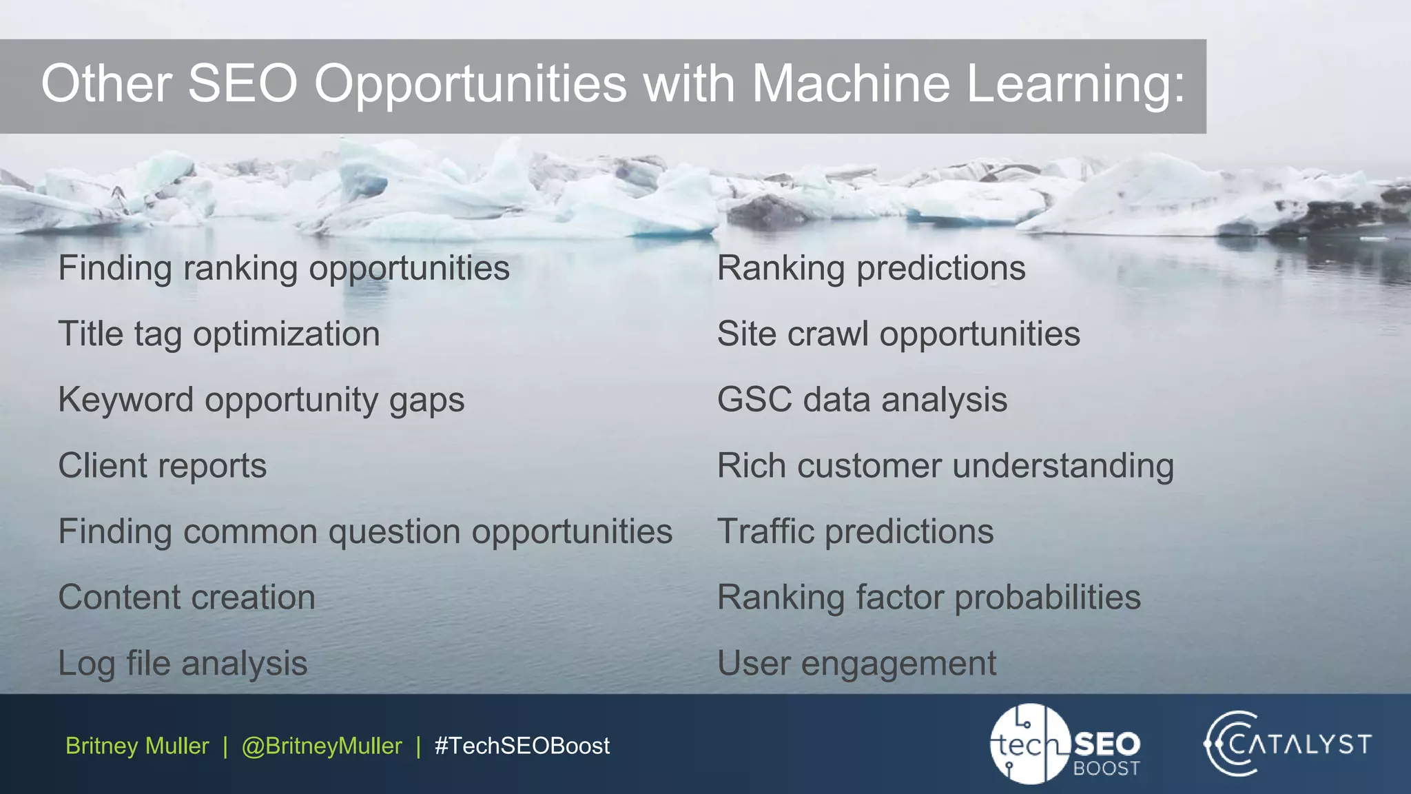 Britney Muller | @BritneyMuller | #TechSEOBoost
Finding ranking opportunities
Title tag optimization
Keyword opportunity gaps
Client reports
Finding common question opportunities
Content creation
Log file analysis
Ranking predictions
Site crawl opportunities
GSC data analysis
Rich customer understanding
Traffic predictions
Ranking factor probabilities
User engagement
Other SEO Opportunities with Machine Learning:
 