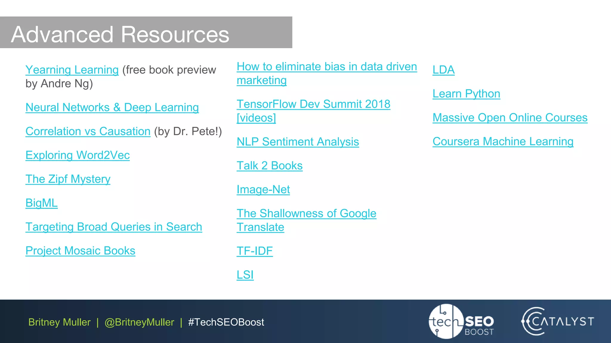 Britney Muller | @BritneyMuller | #TechSEOBoost
Yearning Learning (free book preview
by Andre Ng)
Neural Networks & Deep Learning
Correlation vs Causation (by Dr. Pete!)
Exploring Word2Vec
The Zipf Mystery
BigML
Targeting Broad Queries in Search
Project Mosaic Books
How to eliminate bias in data driven
marketing
TensorFlow Dev Summit 2018
[videos]
NLP Sentiment Analysis
Talk 2 Books
Image-Net
The Shallowness of Google
Translate
TF-IDF
LSI
LDA
Learn Python
Massive Open Online Courses
Coursera Machine Learning
Advanced Resources
 