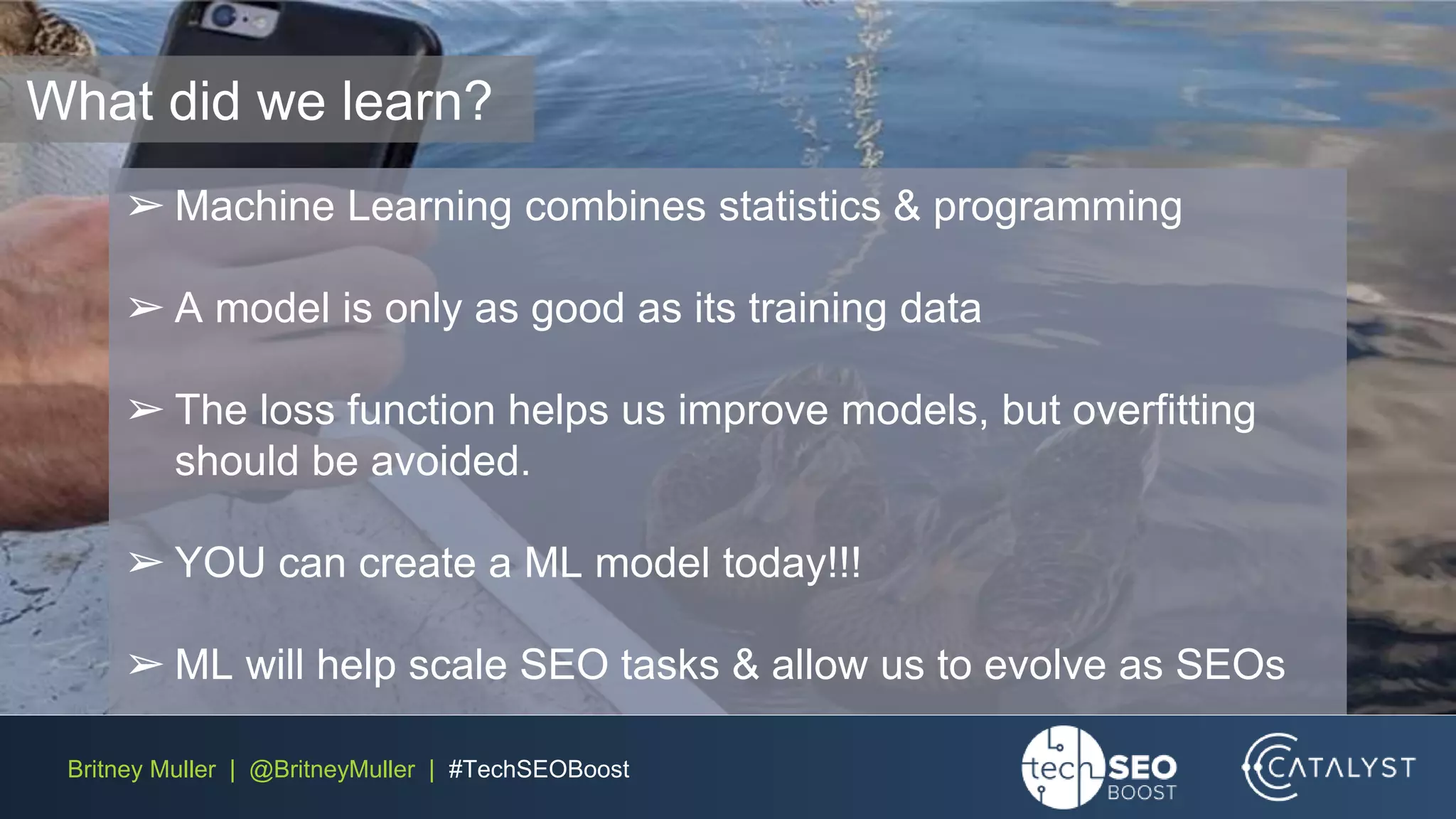 Britney Muller | @BritneyMuller | #TechSEOBoost
What did we learn?
➢ Machine Learning combines statistics & programming
➢ A model is only as good as its training data
➢ The loss function helps us improve models, but overfitting
should be avoided.
➢ YOU can create a ML model today!!!
➢ ML will help scale SEO tasks & allow us to evolve as SEOs
 