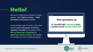 Tomek Rudzki | @TomekRudzki | #TechSEOBoostTomek Rudzki | @TomekRudzki | #TechSEOBoost
Hello!
My name is Tomek and my research is quite
geeky... but it affects everyone - SEOs,
developers and business owners.
During the last couple of months, I have been
analyzing the most popular ecommerce
websites in the USA. And it turned out that
80% of them use JavaScript to
generate crucial content. The question
isn’t whether you have a JavaScript website.
The question is:
Is JavaScript stopping your
content from being indexed?
 