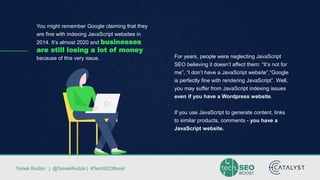 Tomek Rudzki | @TomekRudzki | #TechSEOBoostTomek Rudzki | @TomekRudzki | #TechSEOBoost
You might remember Google claiming that they
are fine with indexing JavaScript websites in
2014. It’s almost 2020 and businesses
are still losing a lot of money
because of this very issue. For years, people were neglecting JavaScript
SEO believing it doesn’t affect them: “It’s not for
me”, “I don’t have a JavaScript website”,“Google
is perfectly fine with rendering JavaScript”. Well,
you may suffer from JavaScript indexing issues
even if you have a Wordpress website.
If you use JavaScript to generate content, links
to similar products, comments - you have a
JavaScript website.
 