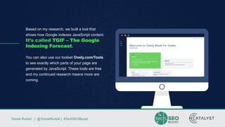 Tomek Rudzki | @TomekRudzki | #TechSEOBoostTomek Rudzki | @TomekRudzki | #TechSEOBoost
Based on my research, we built a tool that
shows how Google indexes JavaScript content.
It’s called TGIF – The Google
Indexing Forecast.
You can also use our toolset Onely.com/Tools
to see exactly which parts of your page are
generated by JavaScript. These tools are free
and my continued research means more are
coming.
 