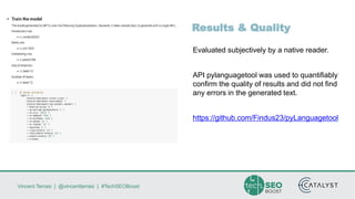 Vincent Terrasi | @vincentterrasi | #TechSEOBoost
Results & Quality
Evaluated subjectively by a native reader.
API pylanguagetool was used to quantifiably
confirm the quality of results and did not find
any errors in the generated text.
https://github.com/Findus23/pyLanguagetool
 